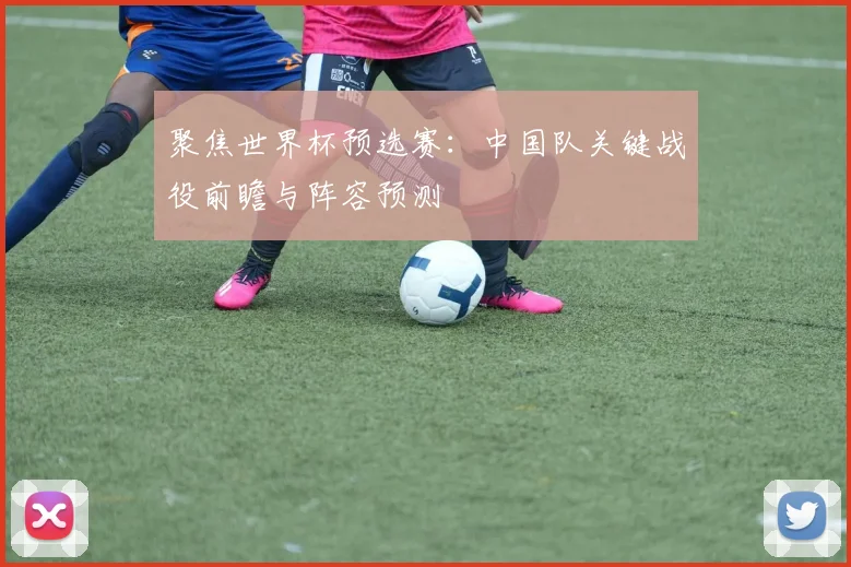 聚焦世界杯预选赛:中国队关键战役前瞻与阵容预测