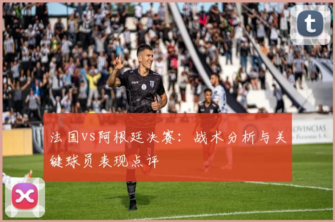 法国vs阿根廷决赛：战术分析与关键球员表现点评